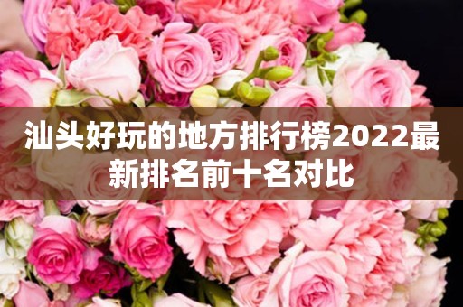 汕头好玩的地方排行榜2022最新排名前十名对比