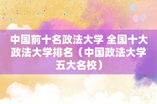 中国前十名政法大学 全国十大政法大学排名（中国政法大学五大名校）