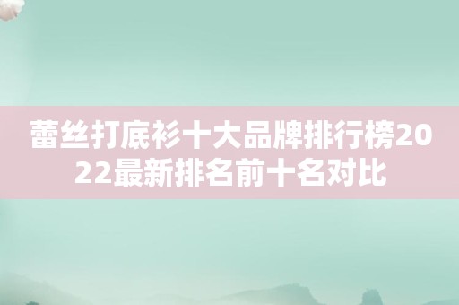蕾丝打底衫十大品牌排行榜2022最新排名前十名对比