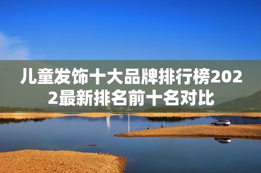 儿童发饰十大品牌排行榜2022最新排名前十名对比