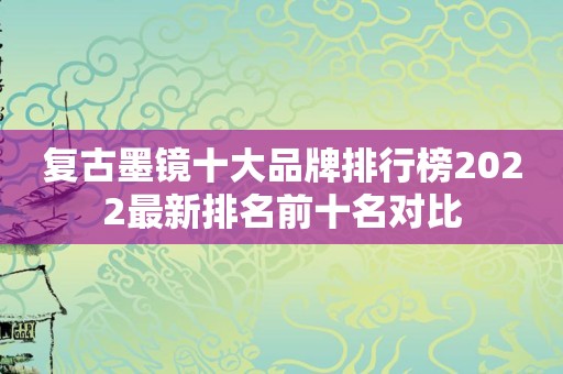 复古墨镜十大品牌排行榜2022最新排名前十名对比