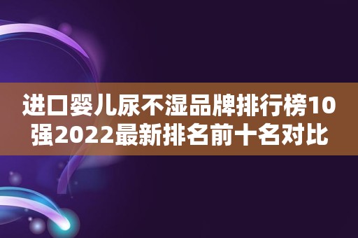 进口婴儿尿不湿品牌排行榜10强2022最新排名前十名对比