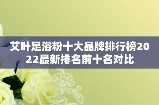 艾叶足浴粉十大品牌排行榜2022最新排名前十名对比