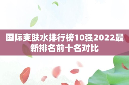 国际爽肤水排行榜10强2022最新排名前十名对比