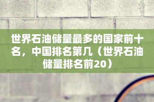 世界石油储量最多的国家前十名，中国排名第几（世界石油储量排名前20）
