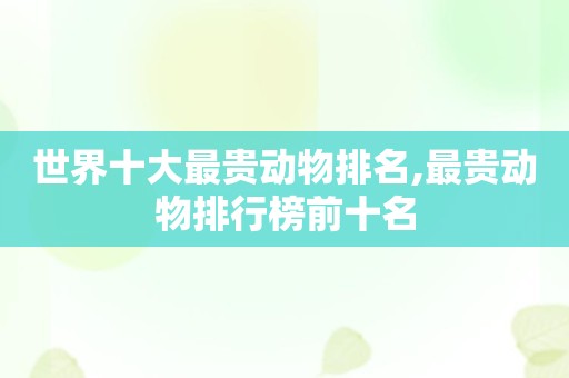 世界十大最贵动物排名,最贵动物排行榜前十名