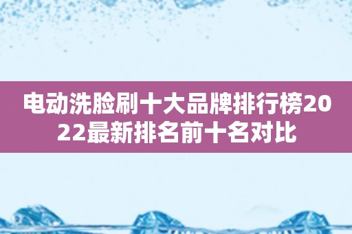 电动洗脸刷十大品牌排行榜2022最新排名前十名对比