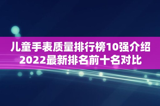 儿童手表质量排行榜10强介绍2022最新排名前十名对比