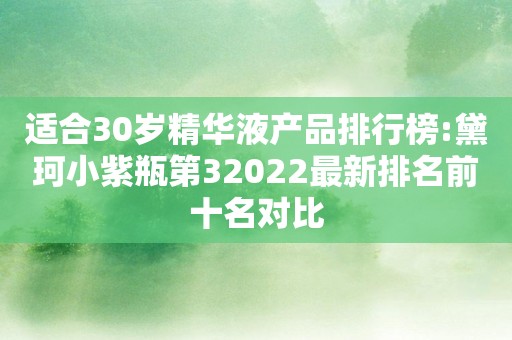 适合30岁精华液产品排行榜:黛珂小紫瓶第32022最新排名前十名对比