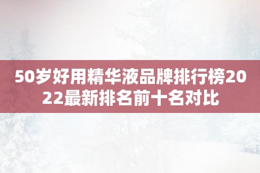 50岁好用精华液品牌排行榜2022最新排名前十名对比