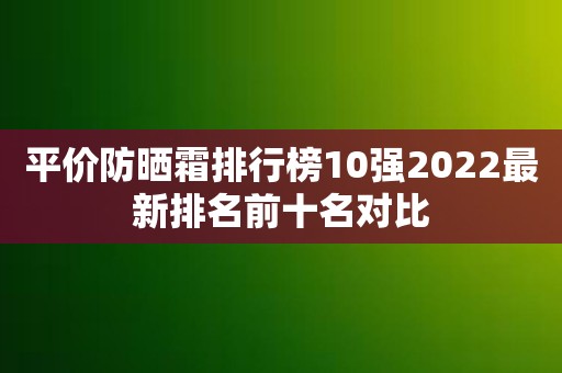 平价防晒霜排行榜10强2022最新排名前十名对比