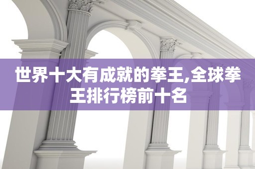 世界十大有成就的拳王,全球拳王排行榜前十名