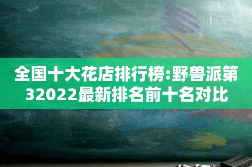 全国十大花店排行榜:野兽派第32022最新排名前十名对比