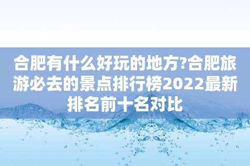 合肥有什么好玩的地方?合肥旅游必去的景点排行榜2022最新排名前十名对比