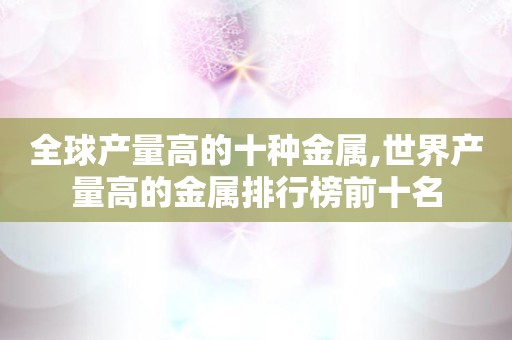 全球产量高的十种金属,世界产量高的金属排行榜前十名