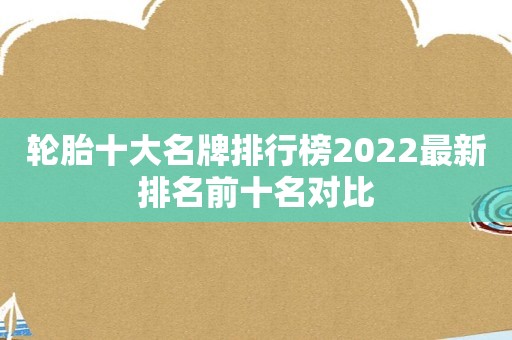 轮胎十大名牌排行榜2022最新排名前十名对比