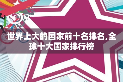 世界上大的国家前十名排名,全球十大国家排行榜