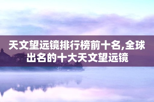 天文望远镜排行榜前十名,全球出名的十大天文望远镜