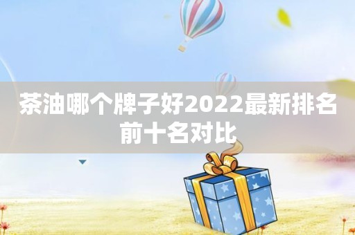 茶油哪个牌子好2022最新排名前十名对比