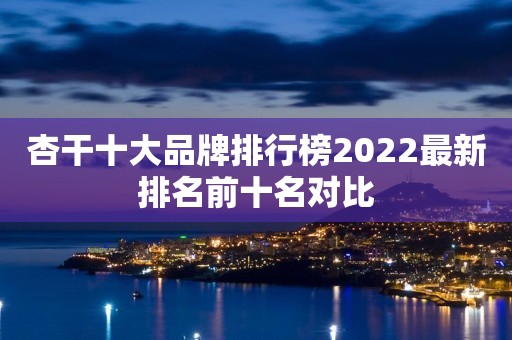 杏干十大品牌排行榜2022最新排名前十名对比