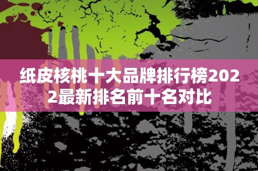 纸皮核桃十大品牌排行榜2022最新排名前十名对比