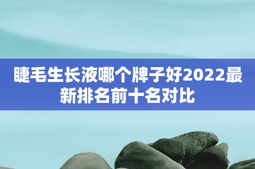 睫毛生长液哪个牌子好2022最新排名前十名对比