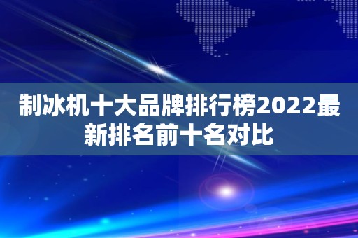 制冰机十大品牌排行榜2022最新排名前十名对比