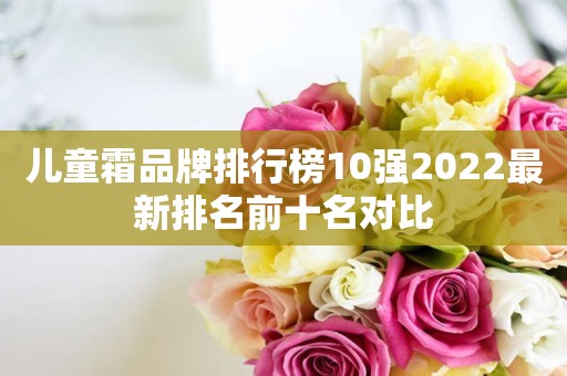 儿童霜品牌排行榜10强2022最新排名前十名对比