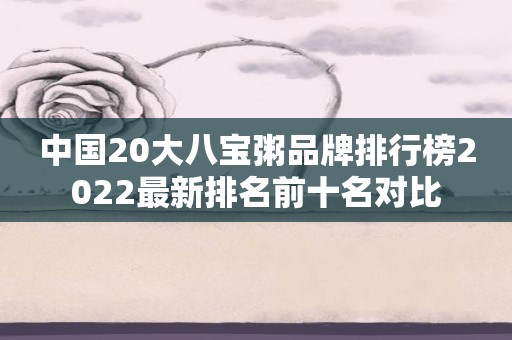 中国20大八宝粥品牌排行榜2022最新排名前十名对比
