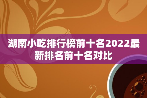 湖南小吃排行榜前十名2022最新排名前十名对比
