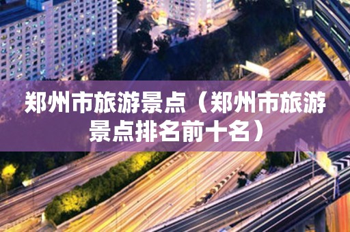 郑州市旅游景点（郑州市旅游景点排名前十名）