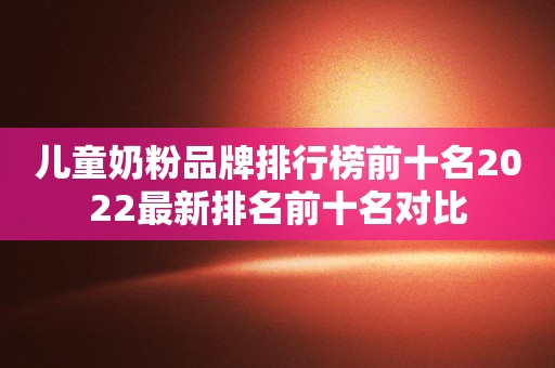 儿童奶粉品牌排行榜前十名2022最新排名前十名对比