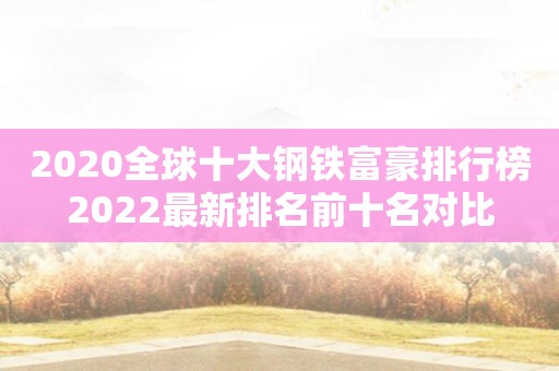 2020全球十大钢铁富豪排行榜2022最新排名前十名对比