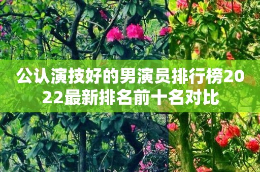 公认演技好的男演员排行榜2022最新排名前十名对比