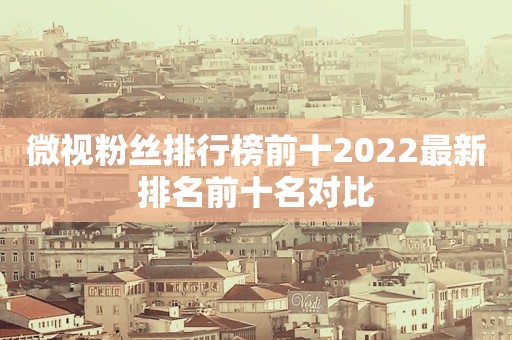 微视粉丝排行榜前十2022最新排名前十名对比